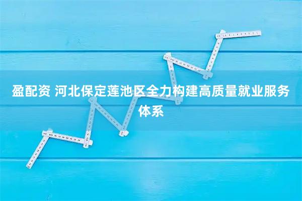 盈配资 河北保定莲池区全力构建高质量就业服务体系