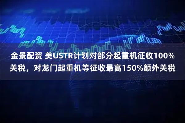 金景配资 美USTR计划对部分起重机征收100%关税，对龙门起重机等征收最高150%额外关税
