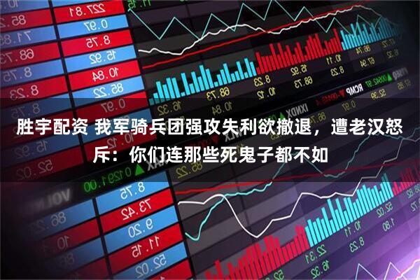 胜宇配资 我军骑兵团强攻失利欲撤退，遭老汉怒斥：你们连那些死鬼子都不如