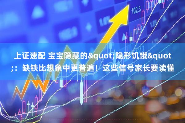 上证速配 宝宝隐藏的&quot;隐形饥饿&quot;：缺铁比想象中更普遍！这些信号家长要读懂