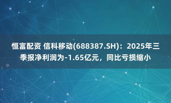 恒富配资 信科移动(688387.SH)：2025年三季报净利润为-1.65亿元，同比亏损缩小