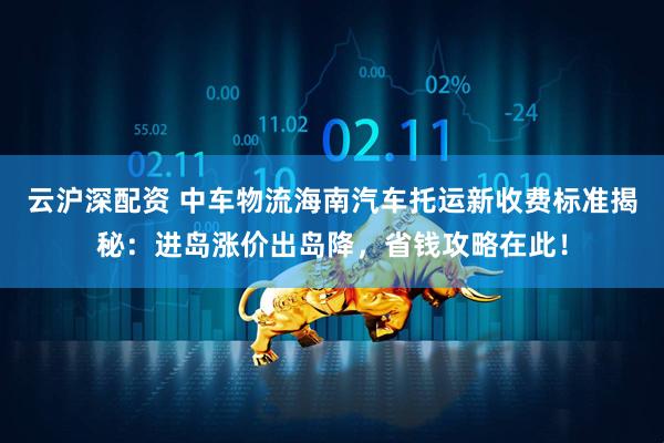 云沪深配资 中车物流海南汽车托运新收费标准揭秘：进岛涨价出岛降，省钱攻略在此！