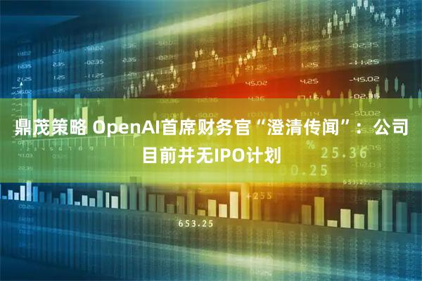 鼎茂策略 OpenAI首席财务官“澄清传闻”：公司目前并无IPO计划