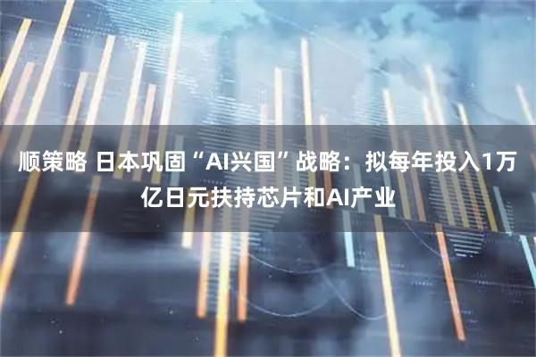 顺策略 日本巩固“AI兴国”战略：拟每年投入1万亿日元扶持芯片和AI产业