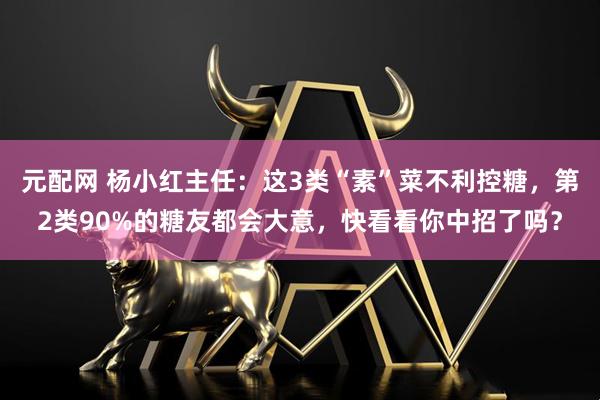 元配网 杨小红主任：这3类“素”菜不利控糖，第2类90%的糖友都会大意，快看看你中招了吗？