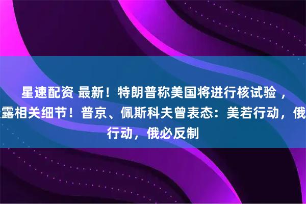星速配资 最新！特朗普称美国将进行核试验 ，拒绝透露相关细节！普京、佩斯科夫曾表态：美若行动，俄必反制
