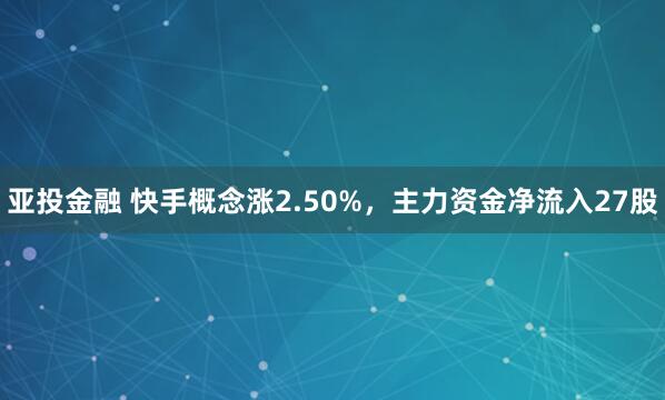 亚投金融 快手概念涨2.50%，主力资金净流入27股