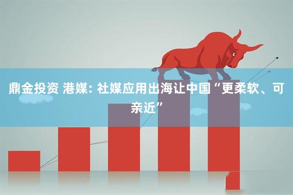 鼎金投资 港媒: 社媒应用出海让中国“更柔软、可亲近”
