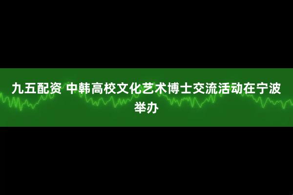 九五配资 中韩高校文化艺术博士交流活动在宁波举办