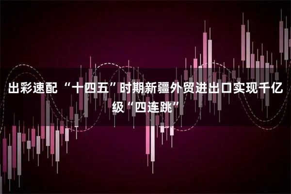 出彩速配 “十四五”时期新疆外贸进出口实现千亿级“四连跳”