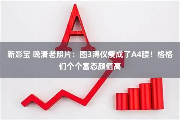 新影宝 晚清老照片：图3溥仪瘦成了A4腰！格格们个个富态颜值高