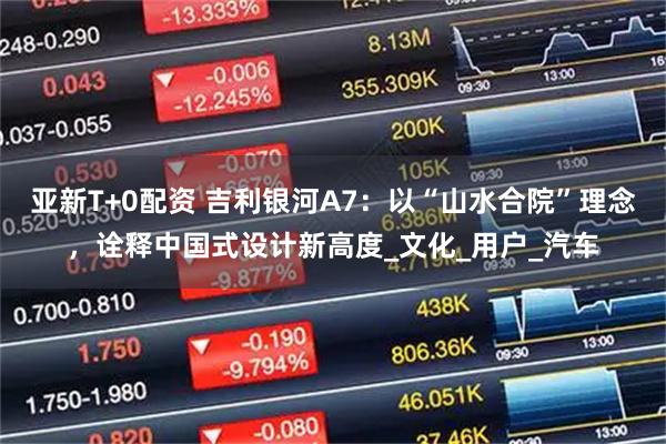 亚新T+0配资 吉利银河A7：以“山水合院”理念，诠释中国式设计新高度_文化_用户_汽车