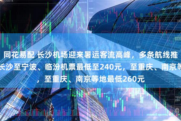 同花易配 长沙机场迎来暑运客流高峰，多条航线推出低价机票：长沙至宁波、临汾机票最低至240元，至重庆、南京等地最低260元