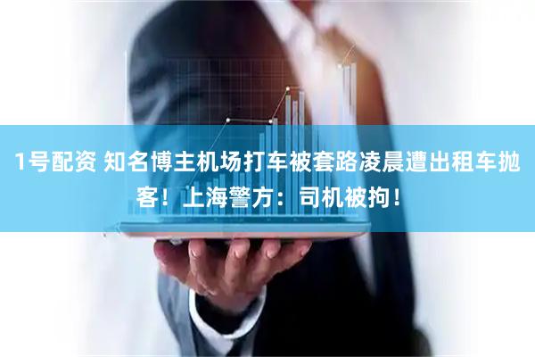 1号配资 知名博主机场打车被套路凌晨遭出租车抛客！上海警方：司机被拘！