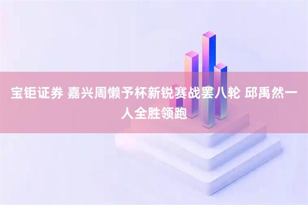 宝钜证券 嘉兴周懒予杯新锐赛战罢八轮 邱禹然一人全胜领跑
